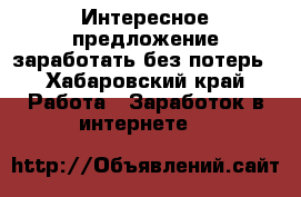 Интересное предложение заработать без потерь - Хабаровский край Работа » Заработок в интернете   